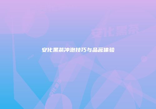 安化黑茶冲泡技巧与品茗体验