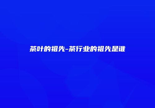 茶叶的祖先-茶行业的祖先是谁