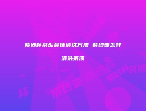 紫砂杯茶垢最佳清洗方法_紫砂壶怎样清洗茶渍