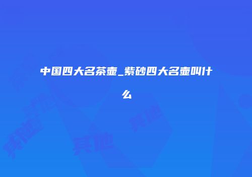 中国四大名茶壶_紫砂四大名壶叫什么