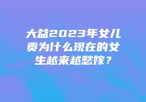 大益2023年女儿贡为什么现在的女生越来越愁嫁？