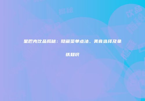 星巴克饮品揭秘：隐藏菜单点法、美食选择及拿铁知识