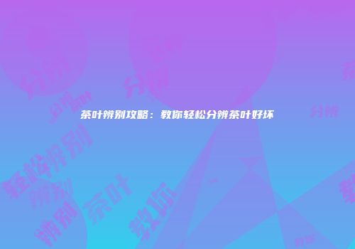 茶叶辨别攻略：教你轻松分辨茶叶好坏