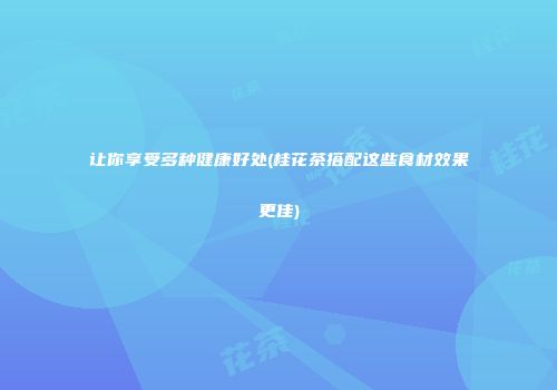 让你享受多种健康好处(桂花茶搭配这些食材效果更佳)