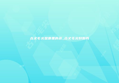古丈毛尖是哪里的茶_古丈毛尖好喝吗
