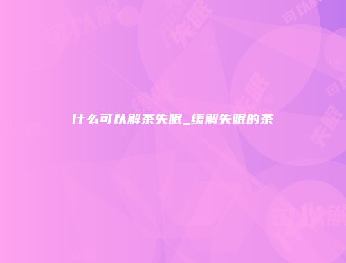 什么可以解茶失眠_缓解失眠的茶