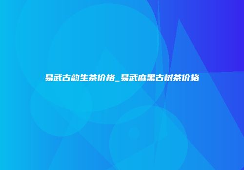 易武古韵生茶价格_易武麻黑古树茶价格