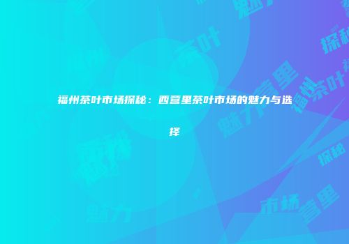 福州茶叶市场探秘：西营里茶叶市场的魅力与选择