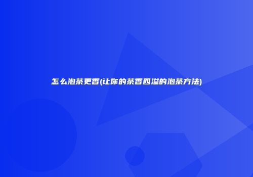 怎么泡茶更香(让你的茶香四溢的泡茶方法)