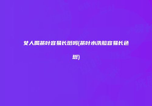 女人喝茶叶容易长斑吗(茶叶水洗脸容易长色斑)