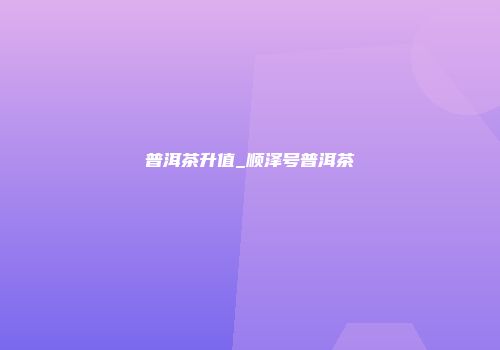 普洱茶升值_顺泽号普洱茶