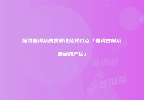 探寻普洱茶的发源地及其特点「普洱古树茶最多的产区」
