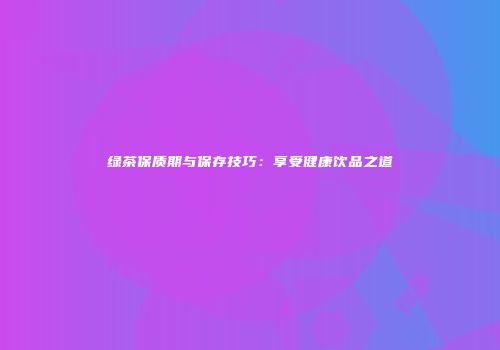 绿茶保质期与保存技巧：享受健康饮品之道