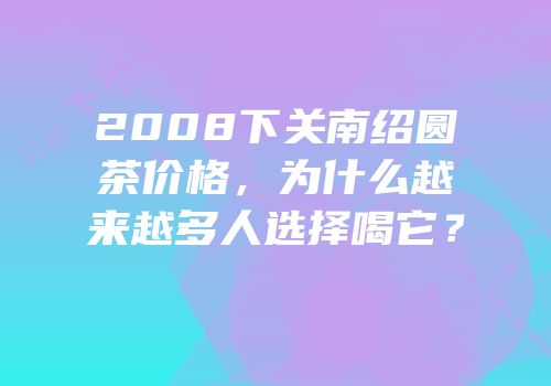 2008下关南绍圆茶价格，为什么越来越多人选择喝它？