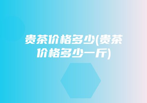 贵茶价格多少(贵茶价格多少一斤)