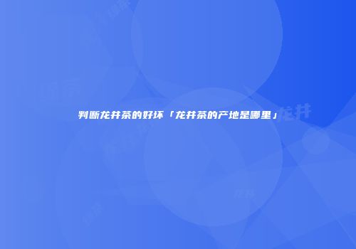 判断龙井茶的好坏「龙井茶的产地是哪里」
