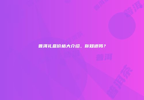 普洱礼盒价格大介绍，你知道吗？