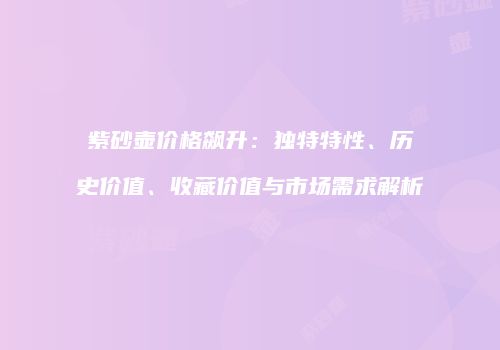 紫砂壶价格飙升：独特特性、历史价值、收藏价值与市场需求解析