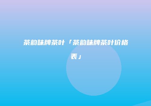 茶韵味牌茶叶「茶韵味牌茶叶价格表」