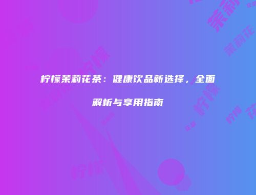 柠檬茉莉花茶：健康饮品新选择，全面解析与享用指南