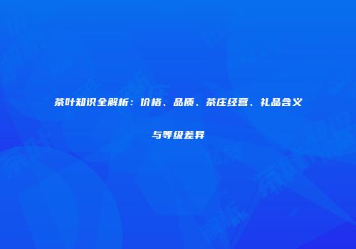 茶叶知识全解析：价格、品质、茶庄经营、礼品含义与等级差异