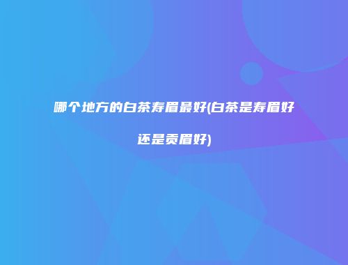 哪个地方的白茶寿眉最好(白茶是寿眉好还是贡眉好)