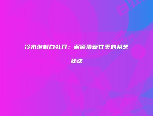 冷水泡制白牡丹：解锁清新甘美的茶艺秘诀