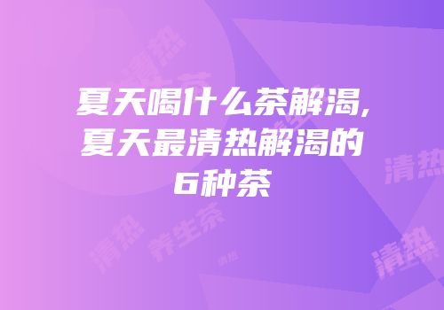 夏天喝什么茶解渴,夏天最清热解渴的6种茶