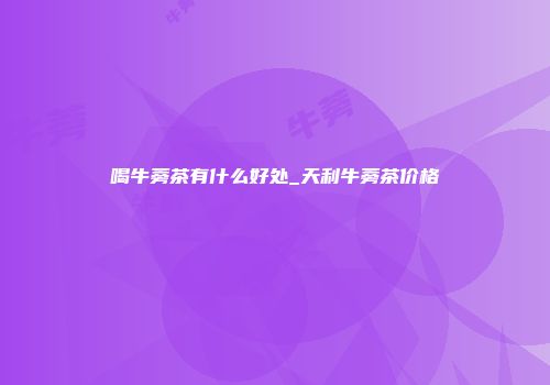 喝牛蒡茶有什么好处_天利牛蒡茶价格