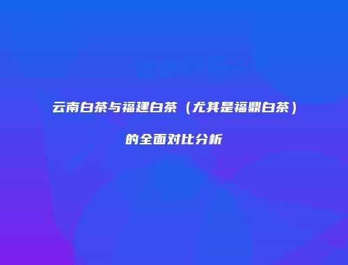 云南白茶与福建白茶（尤其是福鼎白茶）的全面对比分析