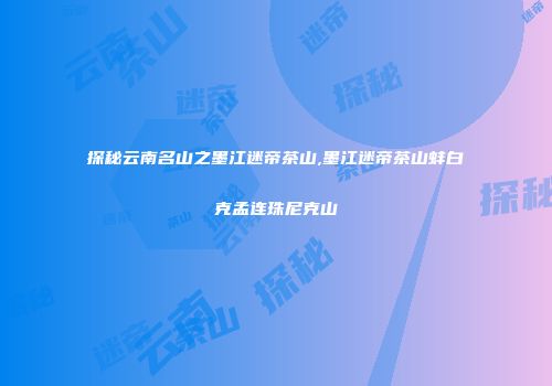 探秘云南名山之墨江迷帝茶山,墨江迷帝茶山蚌白克孟连珠尼克山