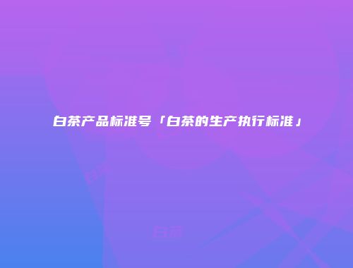 白茶产品标准号「白茶的生产执行标准」