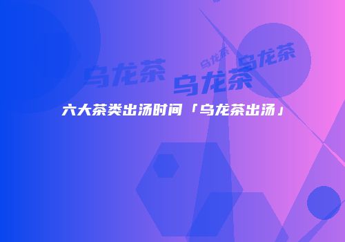 六大茶类出汤时间「乌龙茶出汤」