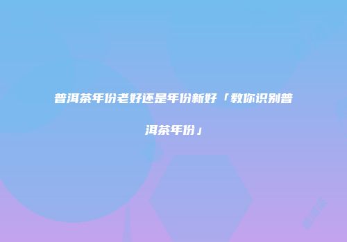普洱茶年份老好还是年份新好「教你识别普洱茶年份」