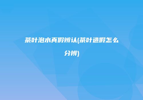 茶叶泡水真假辨认(茶叶造假怎么分辨)