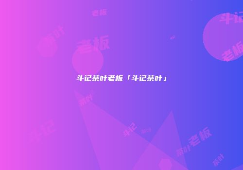 斗记茶叶老板「斗记茶叶」