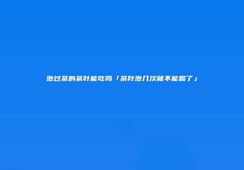 泡过茶的茶叶能吃吗「茶叶泡几次就不能喝了」