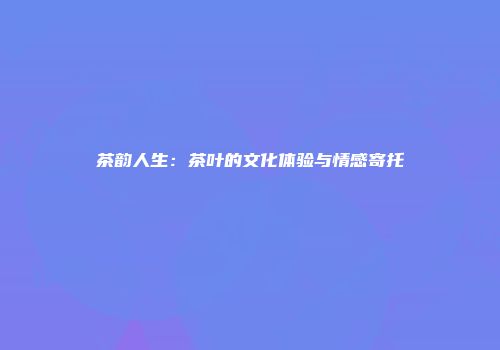 茶韵人生：茶叶的文化体验与情感寄托