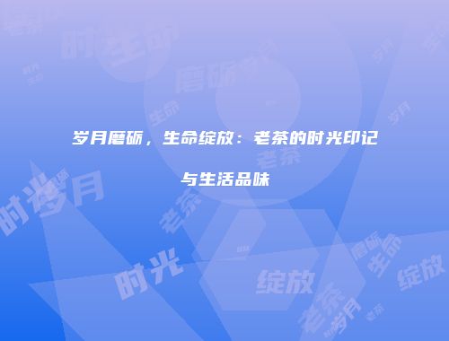 岁月磨砺，生命绽放：老茶的时光印记与生活品味