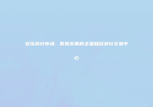 安溪茶叶市场：繁荣发展的全国知名茶叶交易中心