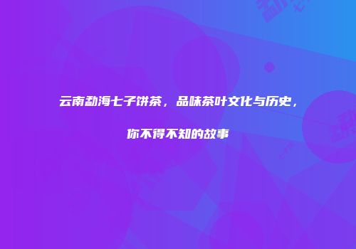 云南勐海七子饼茶，品味茶叶文化与历史，你不得不知的故事