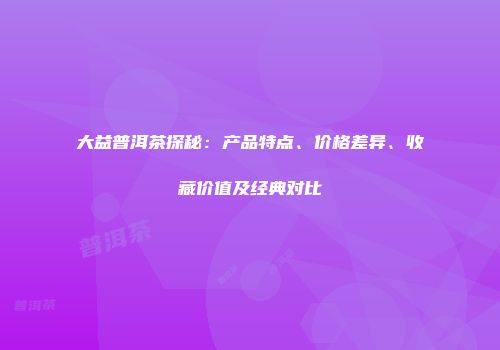 大益普洱茶探秘：产品特点、价格差异、收藏价值及经典对比