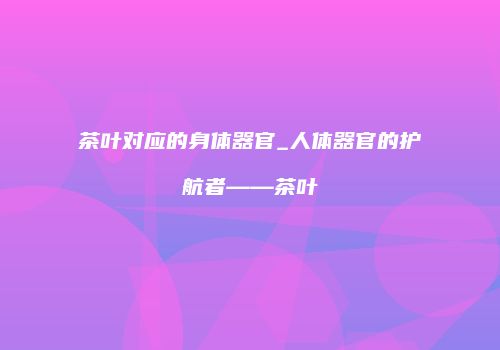 茶叶对应的身体器官_人体器官的护航者——茶叶