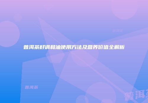 普洱茶籽调和油使用方法及营养价值全解析