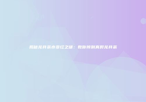 揭秘龙井茶水变红之谜：教你辨别真假龙井茶