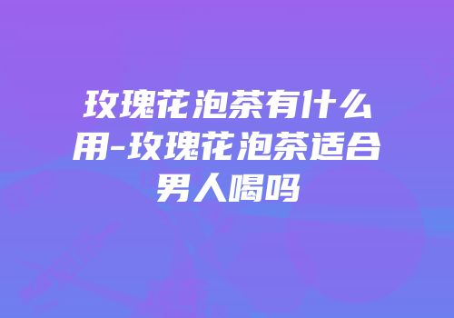 玫瑰花泡茶有什么用-玫瑰花泡茶适合男人喝吗