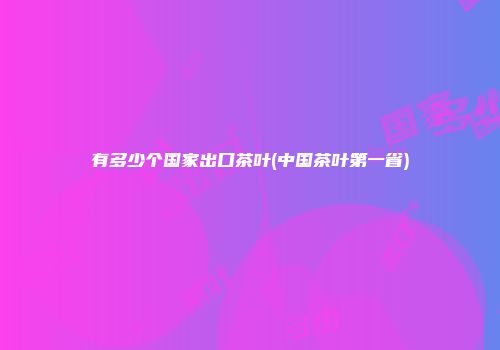 有多少个国家出口茶叶(中国茶叶第一省)