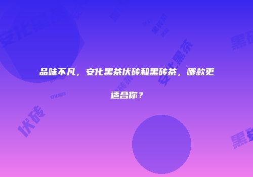 品味不凡，安化黑茶伏砖和黑砖茶，哪款更适合你？