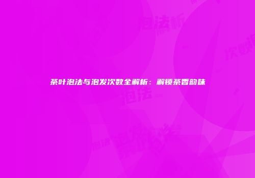 茶叶泡法与泡发次数全解析：解锁茶香韵味