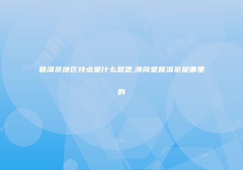 普洱茶地区特点是什么意思,薄荷堂普洱茶是哪里的